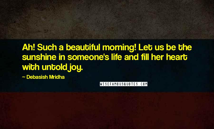 Debasish Mridha Quotes: Ah! Such a beautiful morning! Let us be the sunshine in someone's life and fill her heart with untold joy.