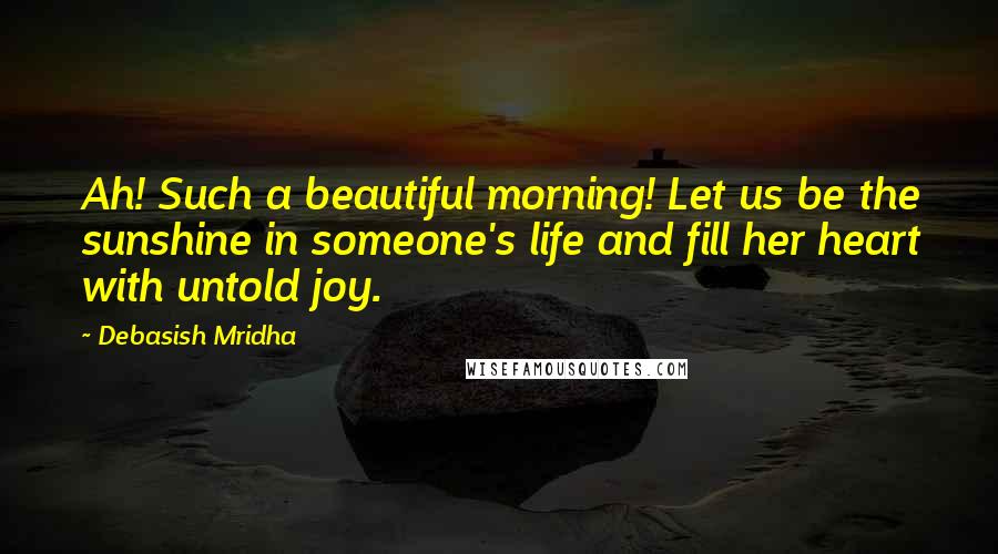 Debasish Mridha Quotes: Ah! Such a beautiful morning! Let us be the sunshine in someone's life and fill her heart with untold joy.