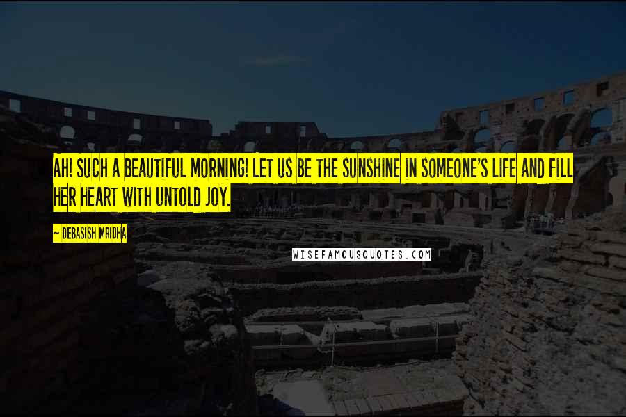 Debasish Mridha Quotes: Ah! Such a beautiful morning! Let us be the sunshine in someone's life and fill her heart with untold joy.