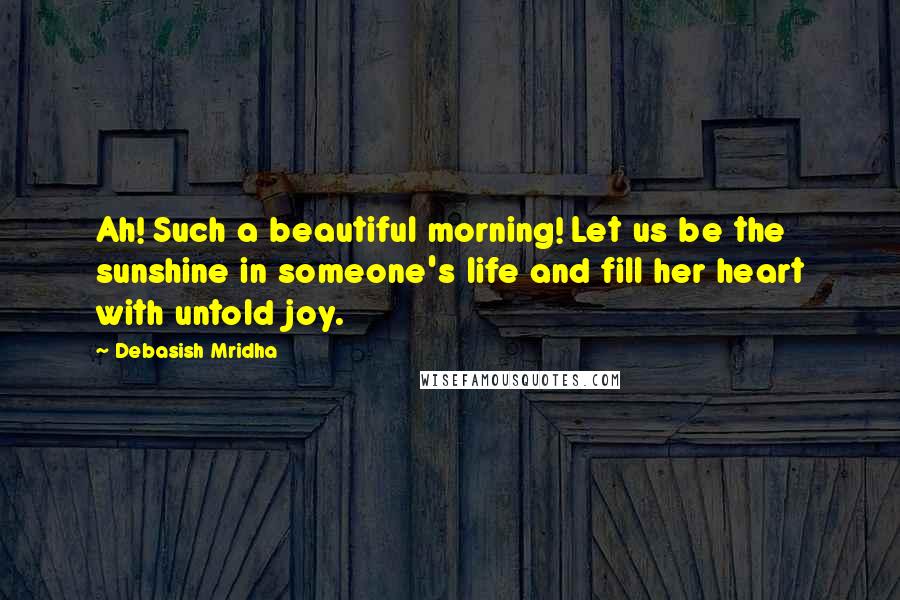 Debasish Mridha Quotes: Ah! Such a beautiful morning! Let us be the sunshine in someone's life and fill her heart with untold joy.