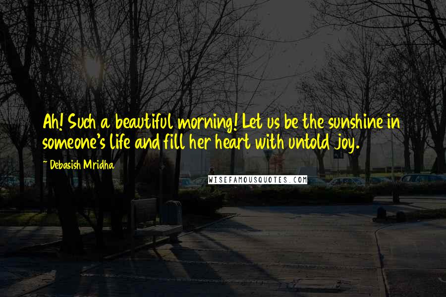 Debasish Mridha Quotes: Ah! Such a beautiful morning! Let us be the sunshine in someone's life and fill her heart with untold joy.