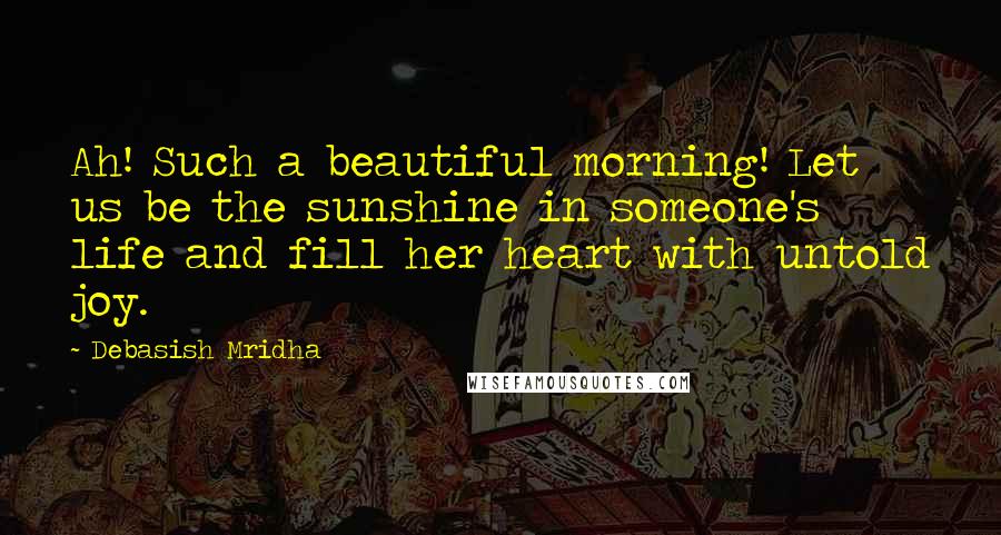 Debasish Mridha Quotes: Ah! Such a beautiful morning! Let us be the sunshine in someone's life and fill her heart with untold joy.