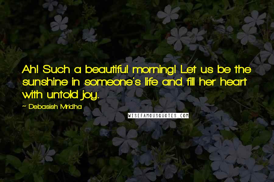 Debasish Mridha Quotes: Ah! Such a beautiful morning! Let us be the sunshine in someone's life and fill her heart with untold joy.