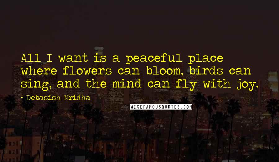 Debasish Mridha Quotes: All I want is a peaceful place where flowers can bloom, birds can sing, and the mind can fly with joy.