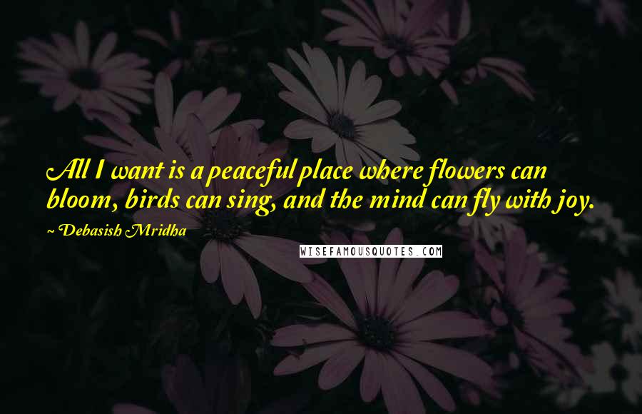 Debasish Mridha Quotes: All I want is a peaceful place where flowers can bloom, birds can sing, and the mind can fly with joy.