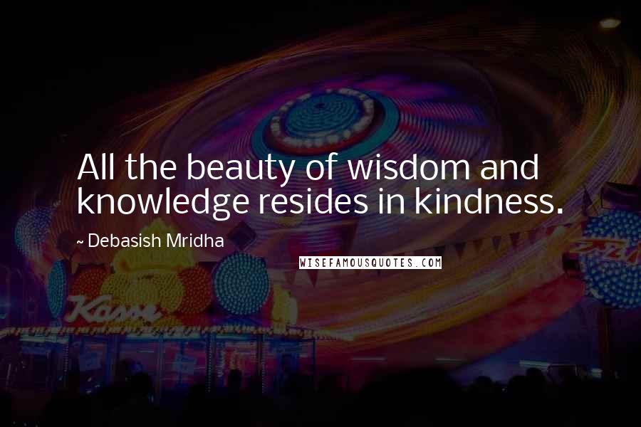 Debasish Mridha Quotes: All the beauty of wisdom and knowledge resides in kindness.