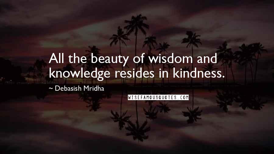 Debasish Mridha Quotes: All the beauty of wisdom and knowledge resides in kindness.