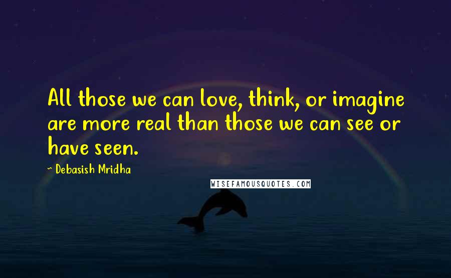 Debasish Mridha Quotes: All those we can love, think, or imagine are more real than those we can see or have seen.