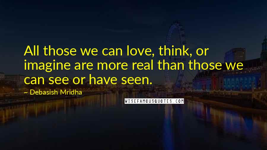 Debasish Mridha Quotes: All those we can love, think, or imagine are more real than those we can see or have seen.