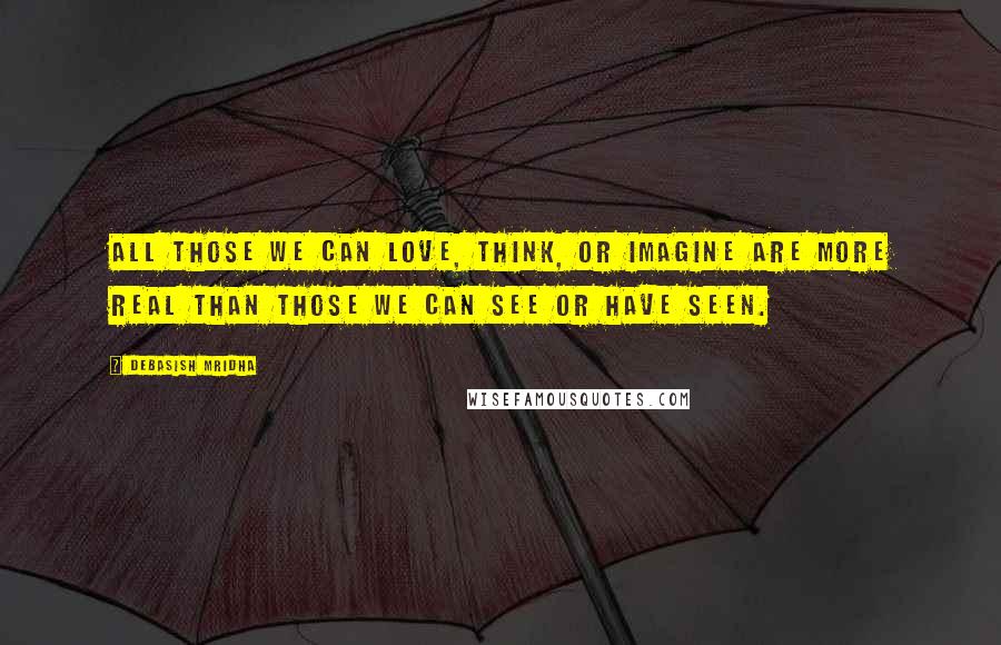 Debasish Mridha Quotes: All those we can love, think, or imagine are more real than those we can see or have seen.