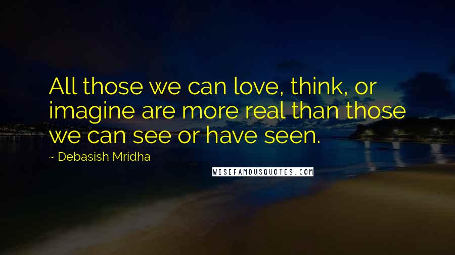 Debasish Mridha Quotes: All those we can love, think, or imagine are more real than those we can see or have seen.