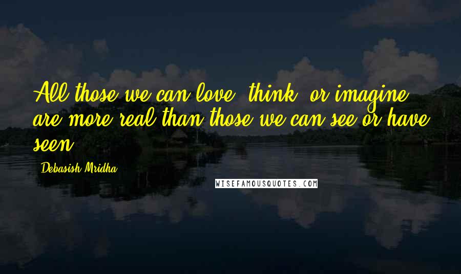 Debasish Mridha Quotes: All those we can love, think, or imagine are more real than those we can see or have seen.