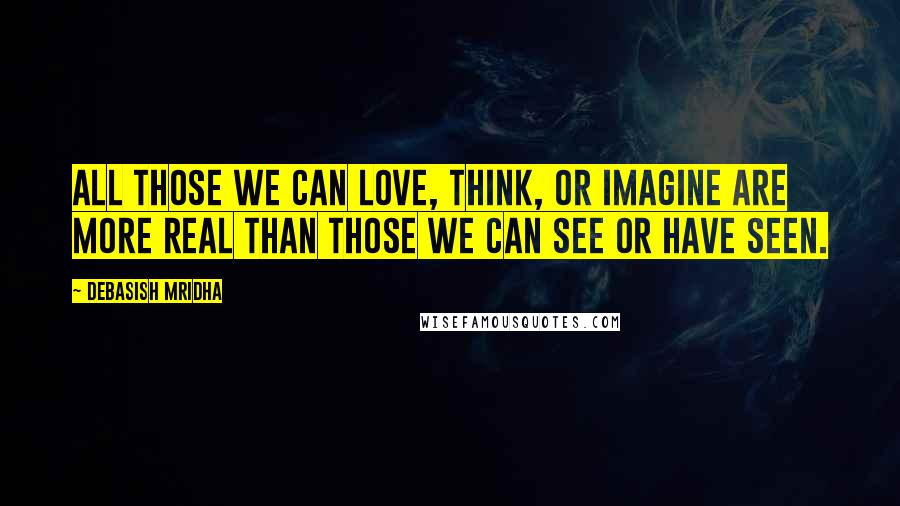 Debasish Mridha Quotes: All those we can love, think, or imagine are more real than those we can see or have seen.