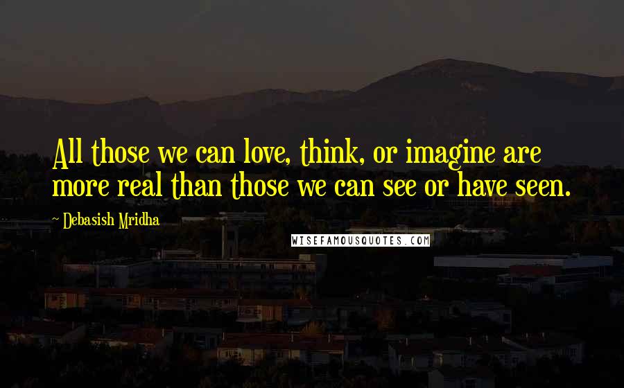 Debasish Mridha Quotes: All those we can love, think, or imagine are more real than those we can see or have seen.