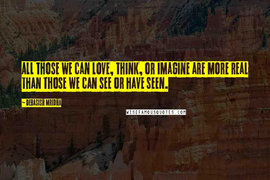 Debasish Mridha Quotes: All those we can love, think, or imagine are more real than those we can see or have seen.