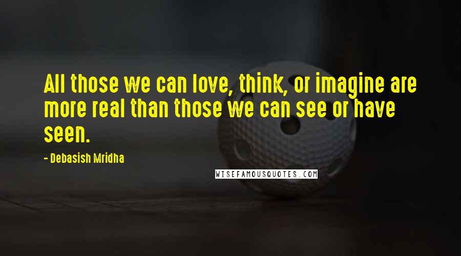 Debasish Mridha Quotes: All those we can love, think, or imagine are more real than those we can see or have seen.