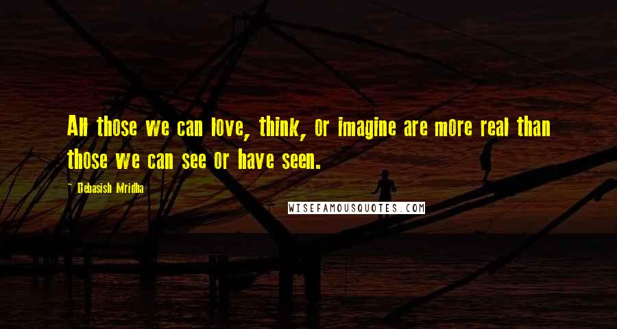 Debasish Mridha Quotes: All those we can love, think, or imagine are more real than those we can see or have seen.