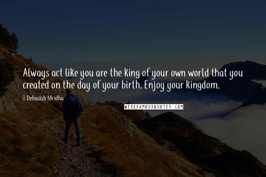 Debasish Mridha Quotes: Always act like you are the king of your own world that you created on the day of your birth. Enjoy your kingdom.