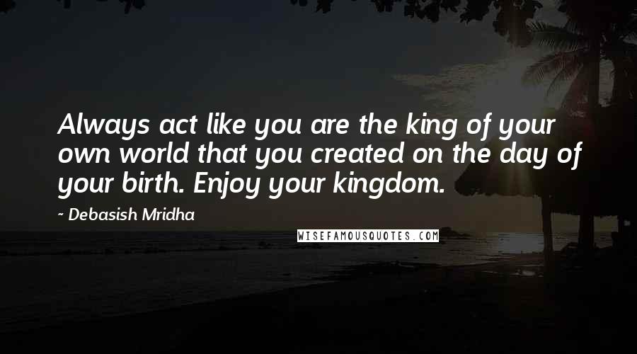 Debasish Mridha Quotes: Always act like you are the king of your own world that you created on the day of your birth. Enjoy your kingdom.