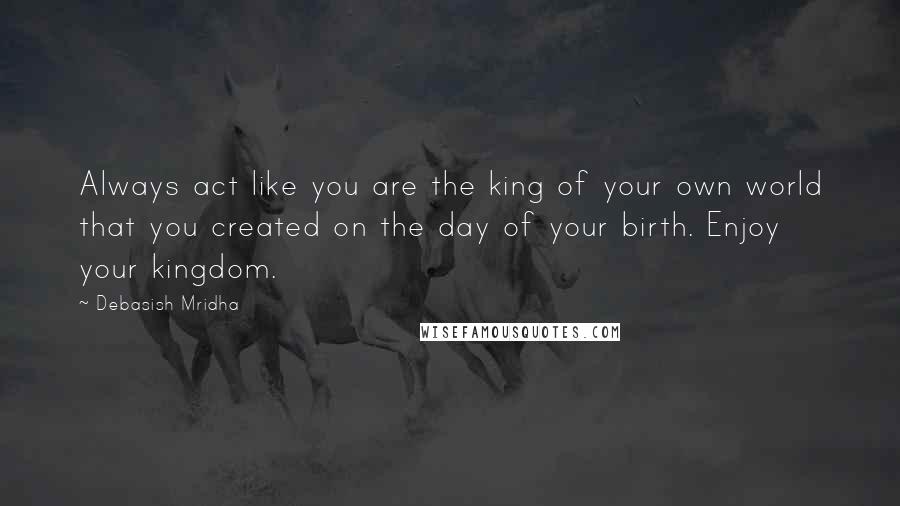 Debasish Mridha Quotes: Always act like you are the king of your own world that you created on the day of your birth. Enjoy your kingdom.