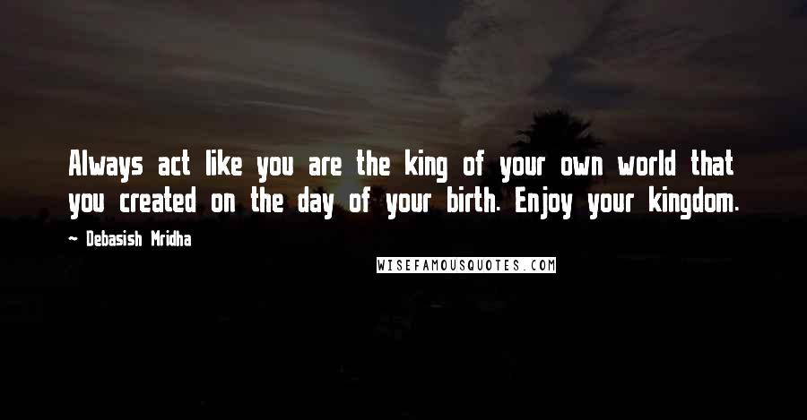 Debasish Mridha Quotes: Always act like you are the king of your own world that you created on the day of your birth. Enjoy your kingdom.