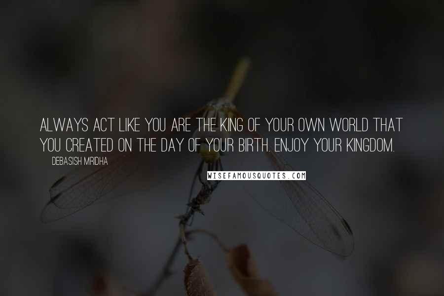 Debasish Mridha Quotes: Always act like you are the king of your own world that you created on the day of your birth. Enjoy your kingdom.