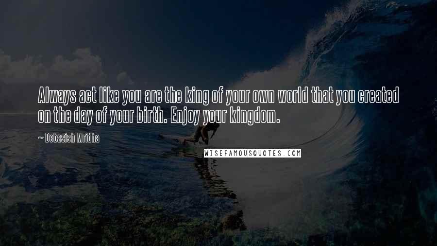 Debasish Mridha Quotes: Always act like you are the king of your own world that you created on the day of your birth. Enjoy your kingdom.