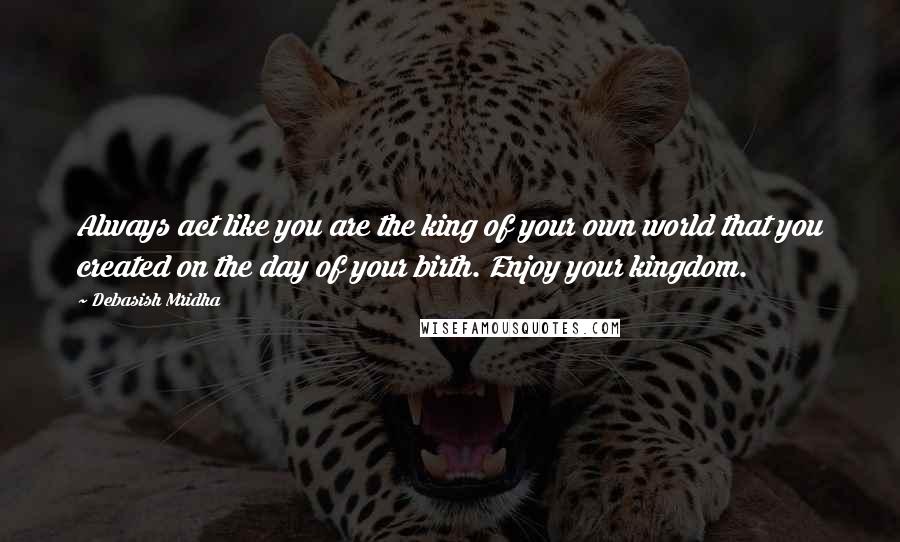 Debasish Mridha Quotes: Always act like you are the king of your own world that you created on the day of your birth. Enjoy your kingdom.