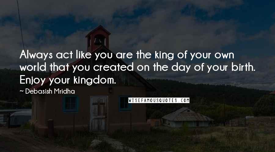 Debasish Mridha Quotes: Always act like you are the king of your own world that you created on the day of your birth. Enjoy your kingdom.