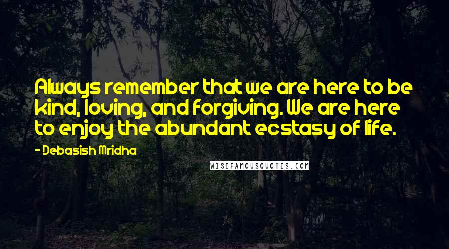 Debasish Mridha Quotes: Always remember that we are here to be kind, loving, and forgiving. We are here to enjoy the abundant ecstasy of life.