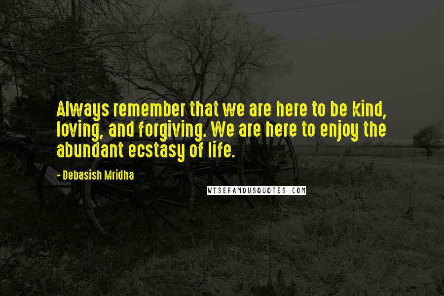 Debasish Mridha Quotes: Always remember that we are here to be kind, loving, and forgiving. We are here to enjoy the abundant ecstasy of life.