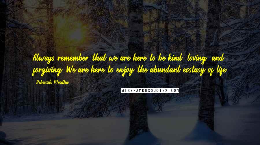 Debasish Mridha Quotes: Always remember that we are here to be kind, loving, and forgiving. We are here to enjoy the abundant ecstasy of life.