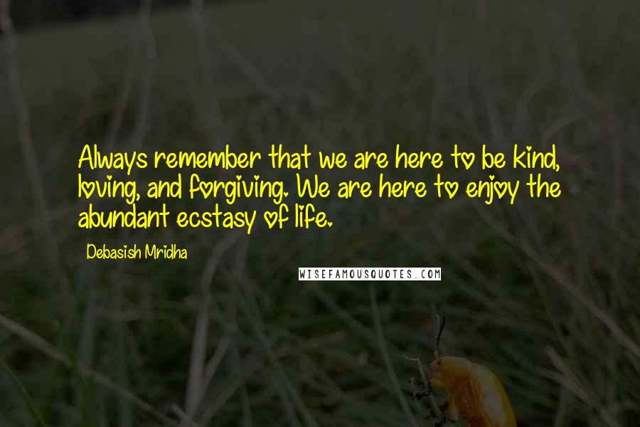 Debasish Mridha Quotes: Always remember that we are here to be kind, loving, and forgiving. We are here to enjoy the abundant ecstasy of life.