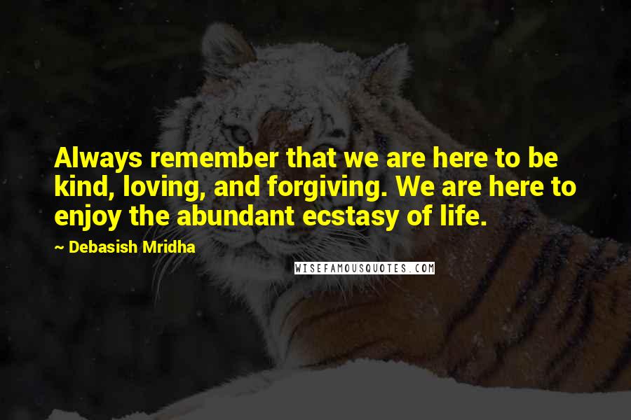 Debasish Mridha Quotes: Always remember that we are here to be kind, loving, and forgiving. We are here to enjoy the abundant ecstasy of life.