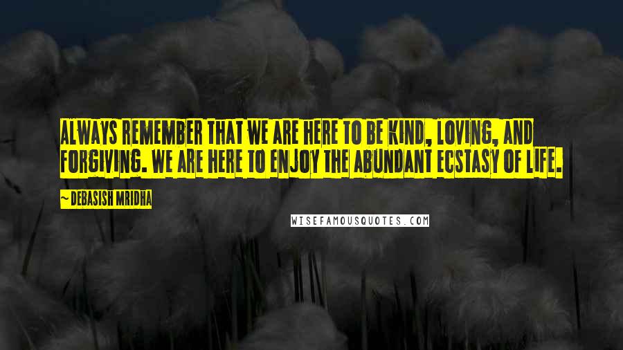 Debasish Mridha Quotes: Always remember that we are here to be kind, loving, and forgiving. We are here to enjoy the abundant ecstasy of life.