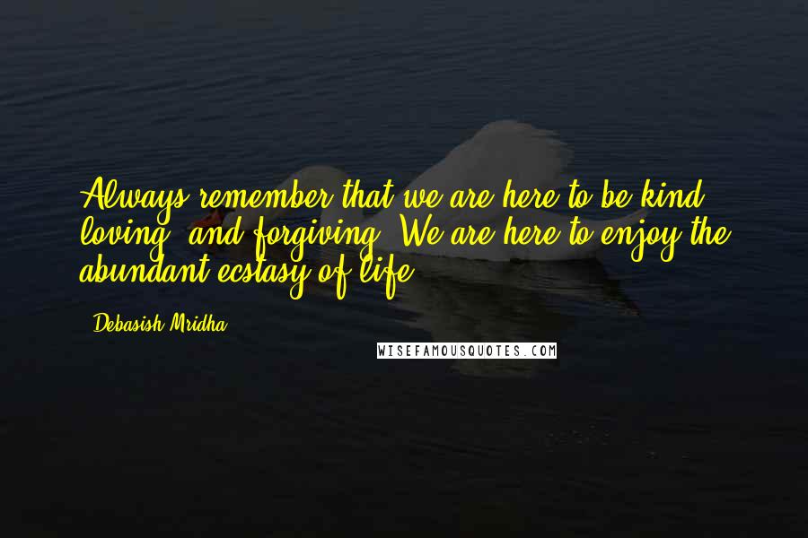 Debasish Mridha Quotes: Always remember that we are here to be kind, loving, and forgiving. We are here to enjoy the abundant ecstasy of life.