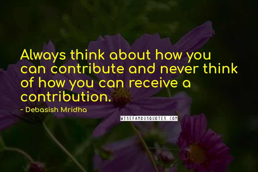 Debasish Mridha Quotes: Always think about how you can contribute and never think of how you can receive a contribution.