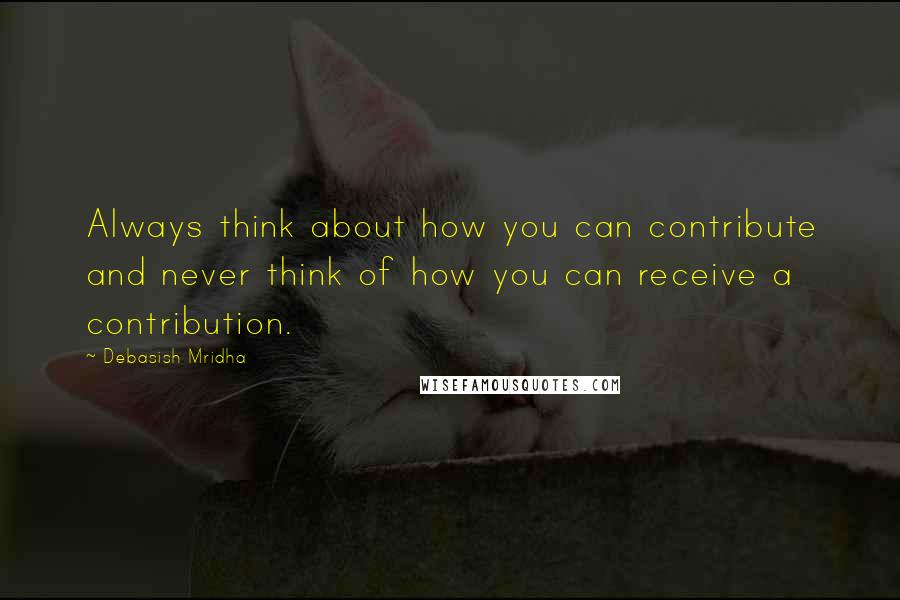 Debasish Mridha Quotes: Always think about how you can contribute and never think of how you can receive a contribution.