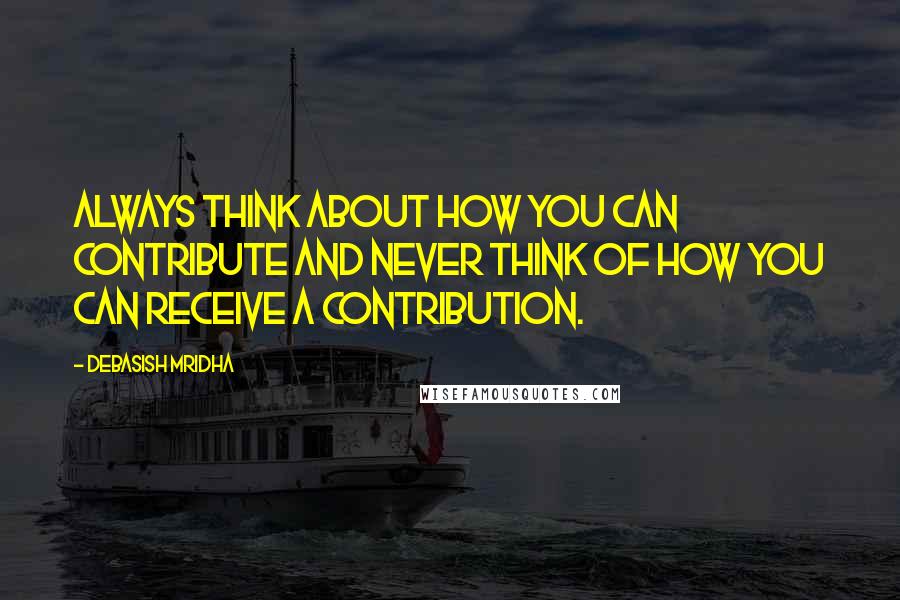 Debasish Mridha Quotes: Always think about how you can contribute and never think of how you can receive a contribution.