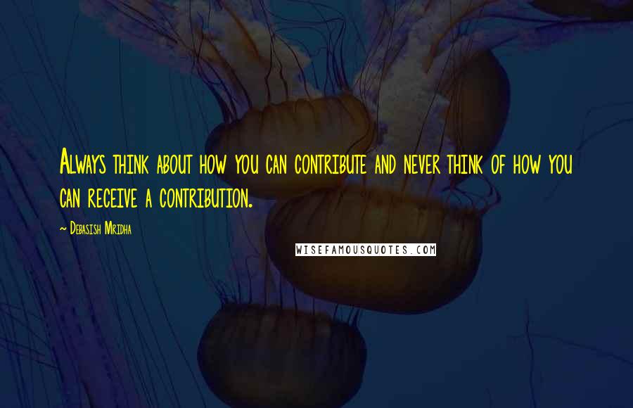 Debasish Mridha Quotes: Always think about how you can contribute and never think of how you can receive a contribution.