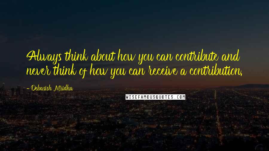 Debasish Mridha Quotes: Always think about how you can contribute and never think of how you can receive a contribution.