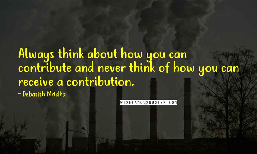 Debasish Mridha Quotes: Always think about how you can contribute and never think of how you can receive a contribution.