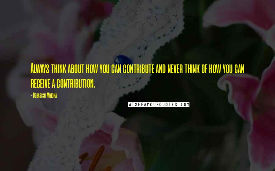 Debasish Mridha Quotes: Always think about how you can contribute and never think of how you can receive a contribution.