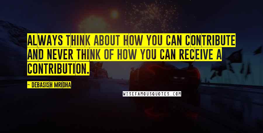 Debasish Mridha Quotes: Always think about how you can contribute and never think of how you can receive a contribution.