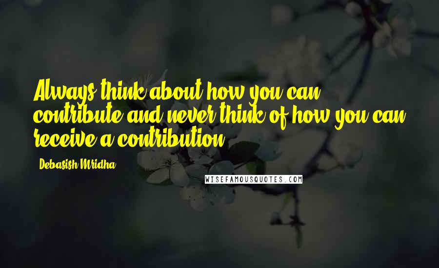 Debasish Mridha Quotes: Always think about how you can contribute and never think of how you can receive a contribution.