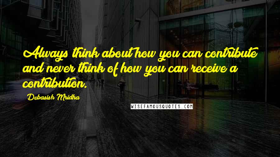 Debasish Mridha Quotes: Always think about how you can contribute and never think of how you can receive a contribution.