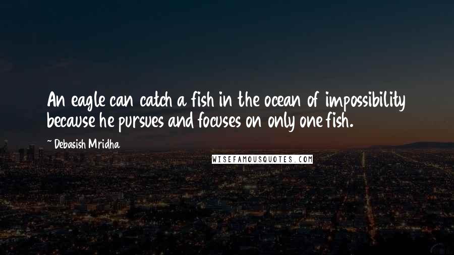 Debasish Mridha Quotes: An eagle can catch a fish in the ocean of impossibility because he pursues and focuses on only one fish.