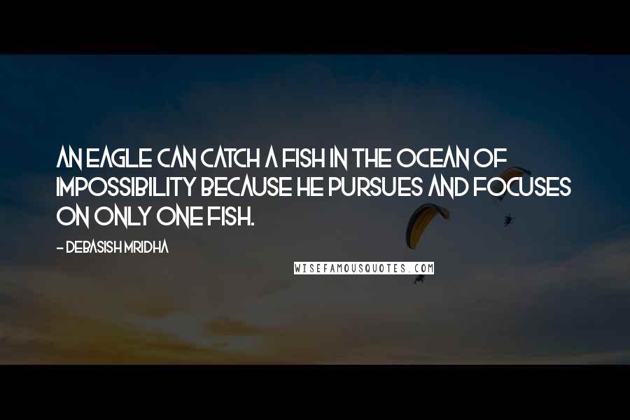 Debasish Mridha Quotes: An eagle can catch a fish in the ocean of impossibility because he pursues and focuses on only one fish.