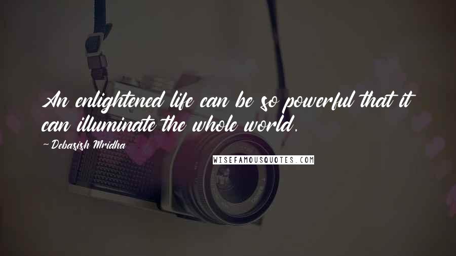 Debasish Mridha Quotes: An enlightened life can be so powerful that it can illuminate the whole world.