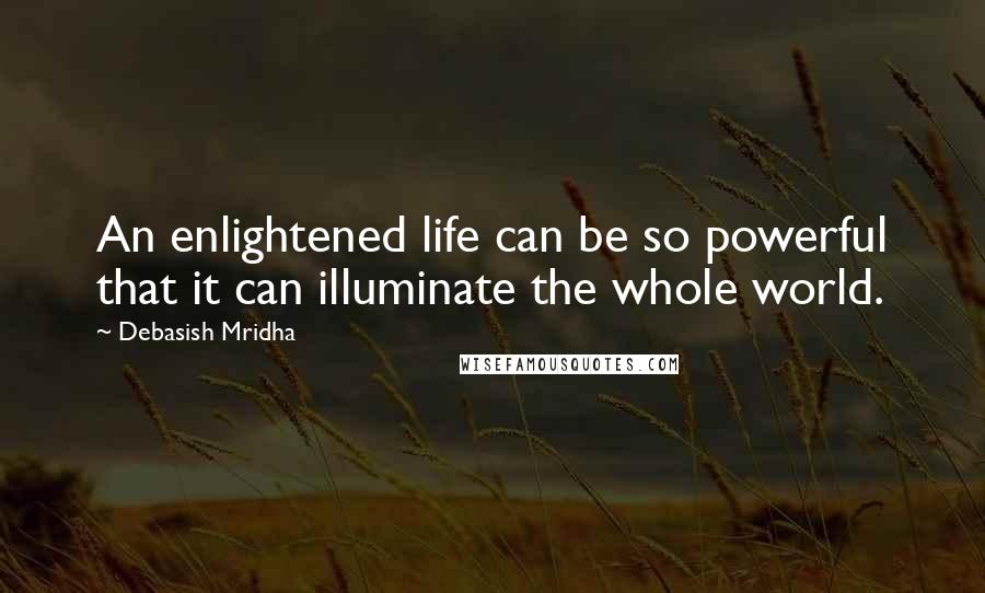 Debasish Mridha Quotes: An enlightened life can be so powerful that it can illuminate the whole world.